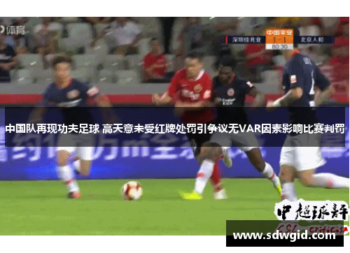 中国队再现功夫足球 高天意未受红牌处罚引争议无VAR因素影响比赛判罚 中国队再现功夫足球 高天意未受红牌处罚引争议无VAR因素影响比赛判罚