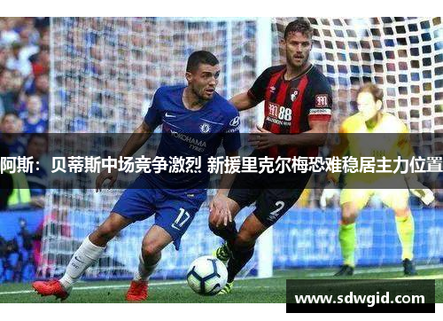 阿斯:贝蒂斯中场竞争激烈 新援里克尔梅恐难稳居主力位置 阿斯:贝蒂斯中场竞争激烈 新援里克尔梅恐难稳居主力位置